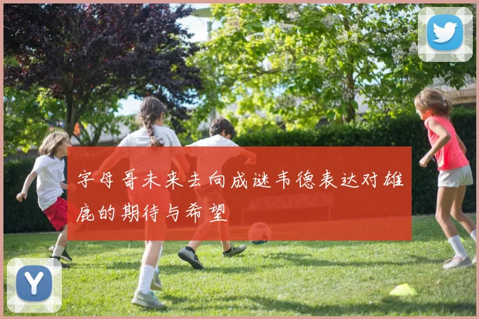 字母哥未来去向成谜韦德表达对雄鹿的期待与希望