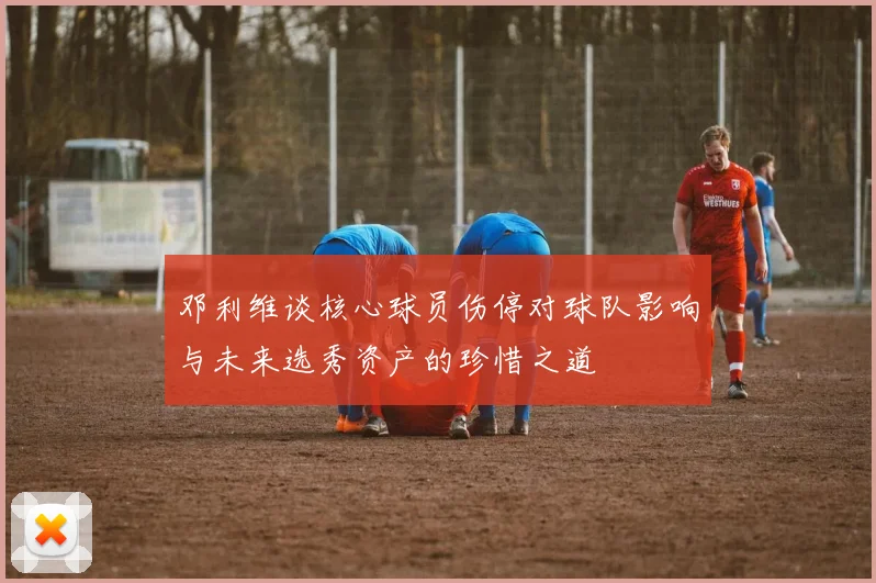 邓利维谈核心球员伤停对球队影响与未来选秀资产的珍惜之道
