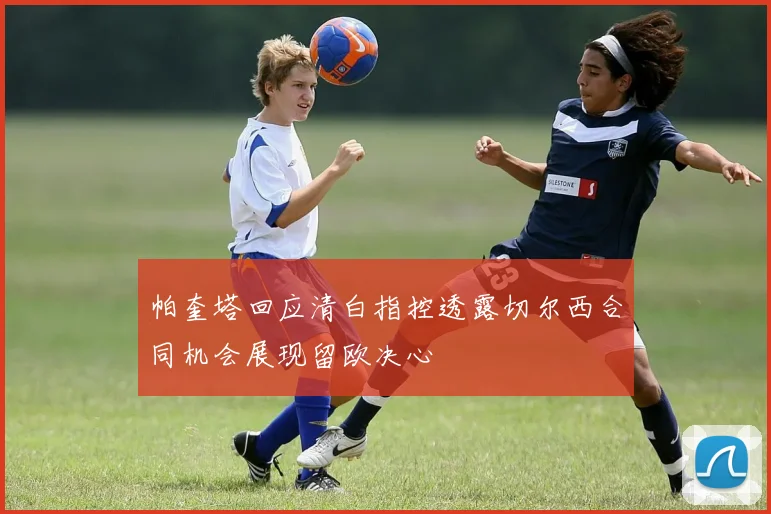 帕奎塔回应清白指控透露切尔西合同机会展现留欧决心