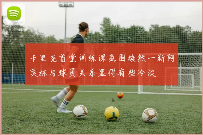 卡里克首堂训练课氛围焕然一新阿莫林与球员关系显得有些冷淡