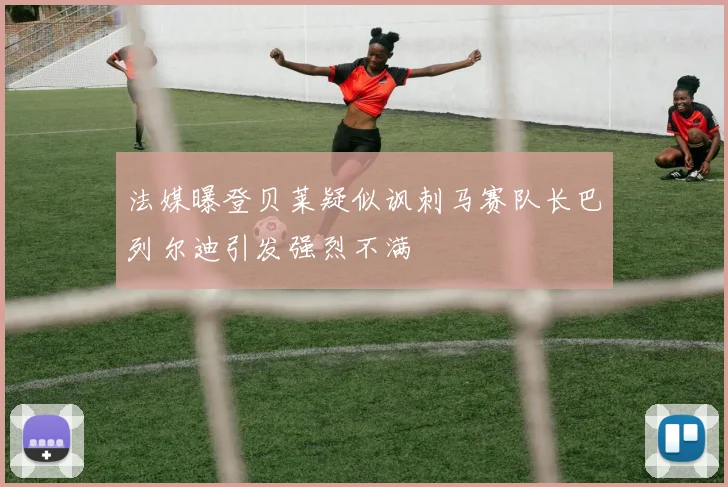 法媒曝登贝莱疑似讽刺马赛队长巴列尔迪引发强烈不满