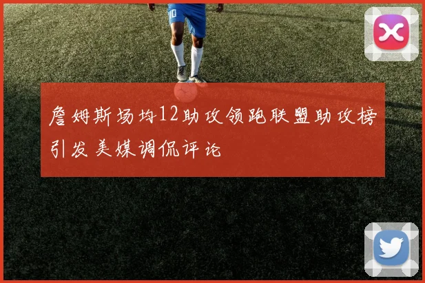 詹姆斯场均12助攻领跑联盟助攻榜引发美媒调侃评论