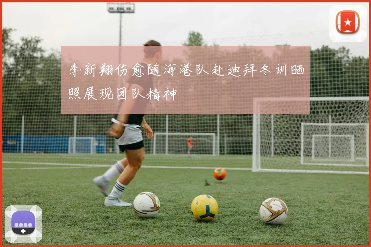 李新翔伤愈随海港队赴迪拜冬训晒照展现团队精神