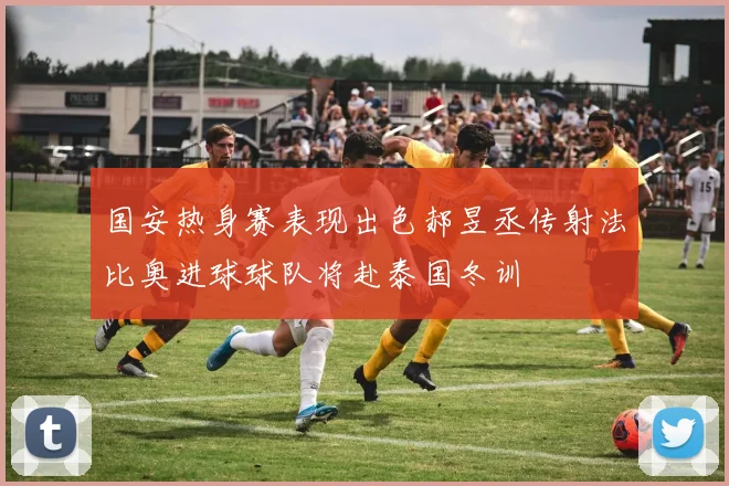 国安热身赛表现出色郝昱丞传射法比奥进球球队将赴泰国冬训
