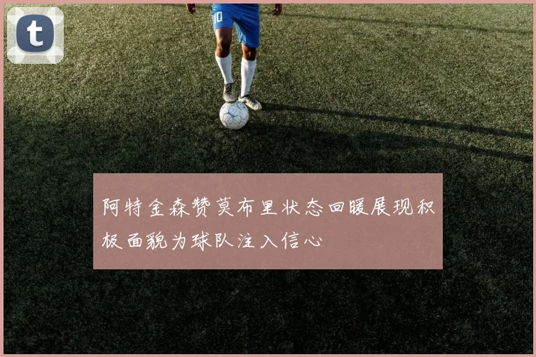 阿特金森赞莫布里状态回暖展现积极面貌为球队注入信心