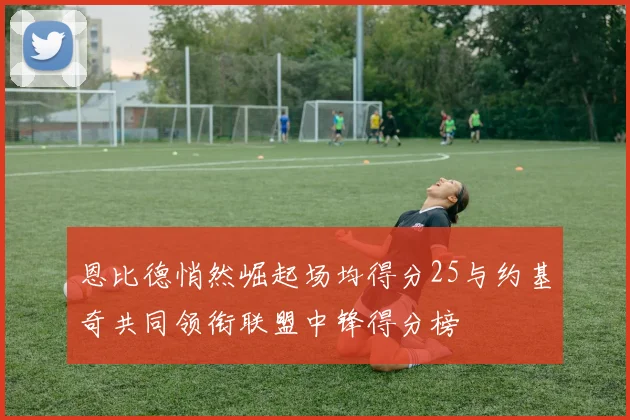 恩比德悄然崛起场均得分25与约基奇共同领衔联盟中锋得分榜