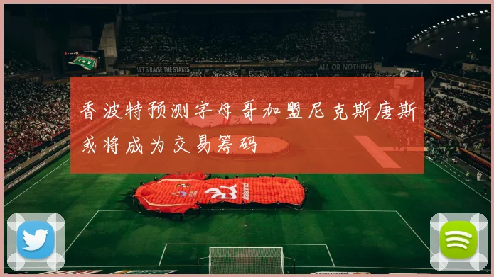 香波特预测字母哥加盟尼克斯唐斯或将成为交易筹码