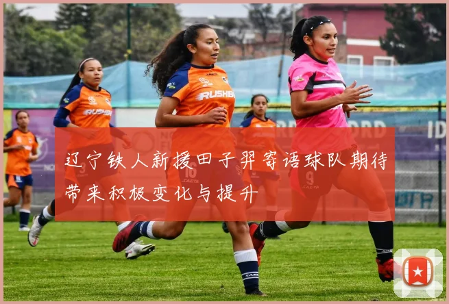 辽宁铁人新援田子羿寄语球队期待带来积极变化与提升