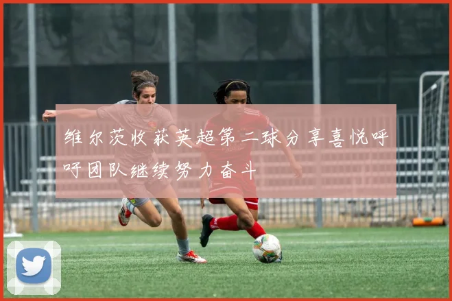 维尔茨收获英超第二球分享喜悦呼吁团队继续努力奋斗