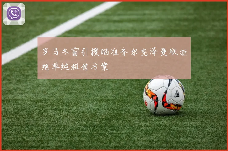 罗马冬窗引援瞄准齐尔克泽曼联拒绝单纯租借方案