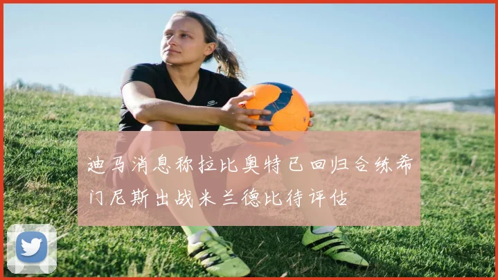 迪马消息称拉比奥特已回归合练希门尼斯出战米兰德比待评估