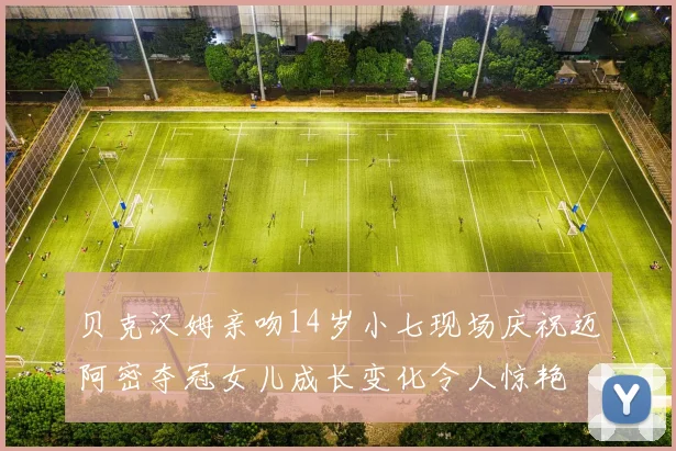 贝克汉姆亲吻14岁小七现场庆祝迈阿密夺冠女儿成长变化令人惊艳