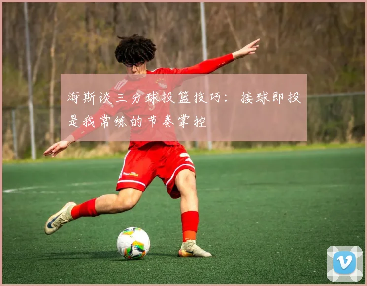 海斯谈三分球投篮技巧：接球即投是我常练的节奏掌控