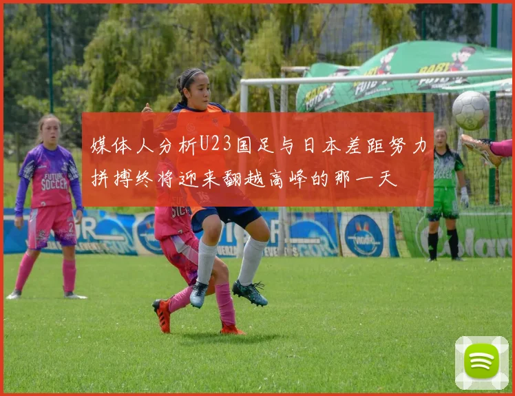 媒体人分析U23国足与日本差距努力拼搏终将迎来翻越高峰的那一天