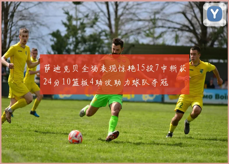萨迪克贝全场表现惊艳15投7中斩获24分10篮板4助攻助力球队夺冠