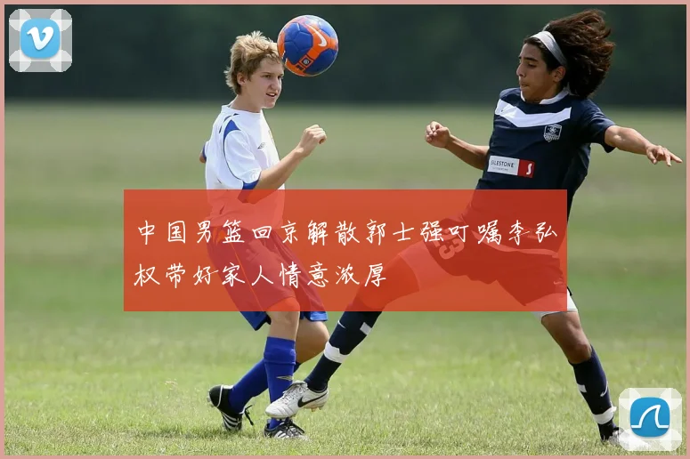 中国男篮回京解散郭士强叮嘱李弘权带好家人情意浓厚