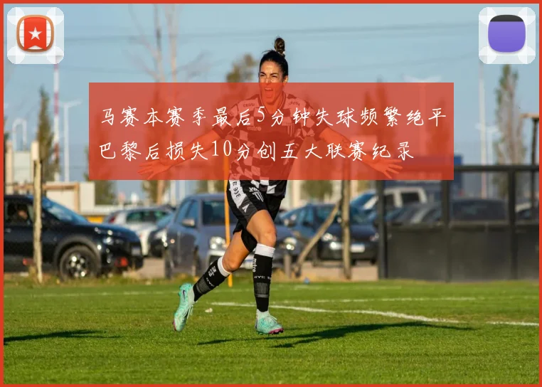 马赛本赛季最后5分钟失球频繁绝平巴黎后损失10分创五大联赛纪录