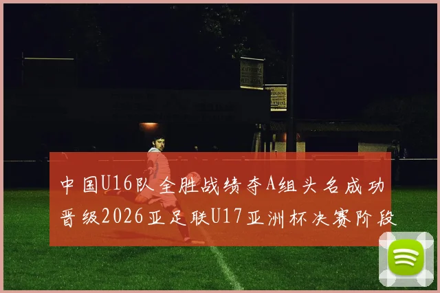 中国U16队全胜战绩夺A组头名成功晋级2026亚足联U17亚洲杯决赛阶段