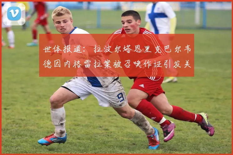 世体报道：拉波尔塔恩里克巴尔韦德因内格雷拉案被召唤作证引发关注