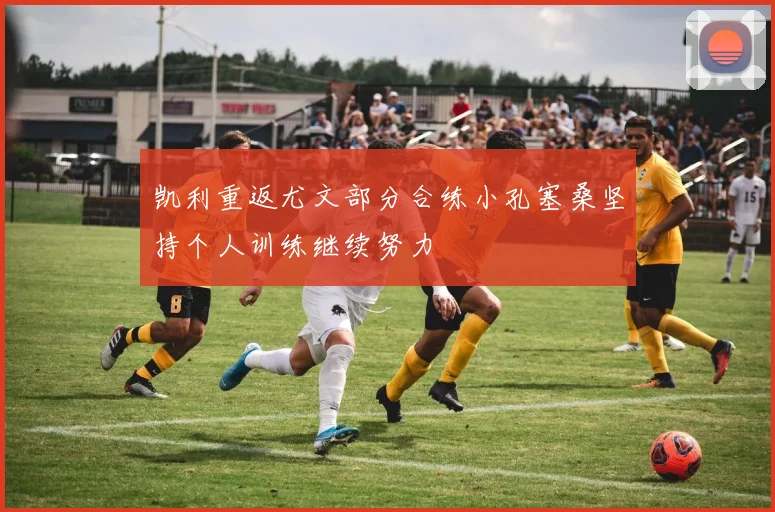 凯利重返尤文部分合练小孔塞桑坚持个人训练继续努力