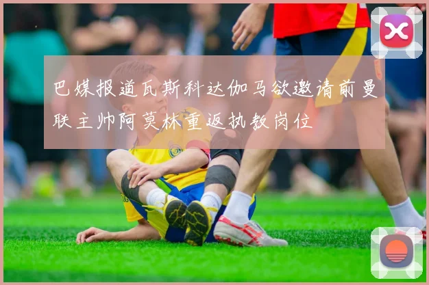 巴媒报道瓦斯科达伽马欲邀请前曼联主帅阿莫林重返执教岗位