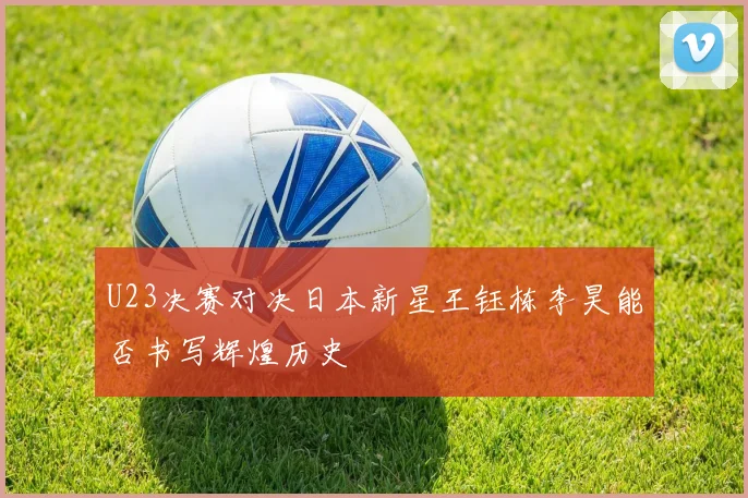 U23决赛对决日本新星王钰栋李昊能否书写辉煌历史