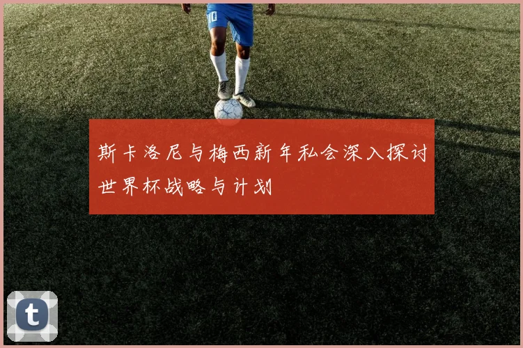 斯卡洛尼与梅西新年私会深入探讨世界杯战略与计划