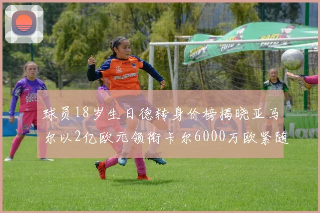 球员18岁生日德转身价榜揭晓亚马尔以2亿欧元领衔卡尔6000万欧紧随其后