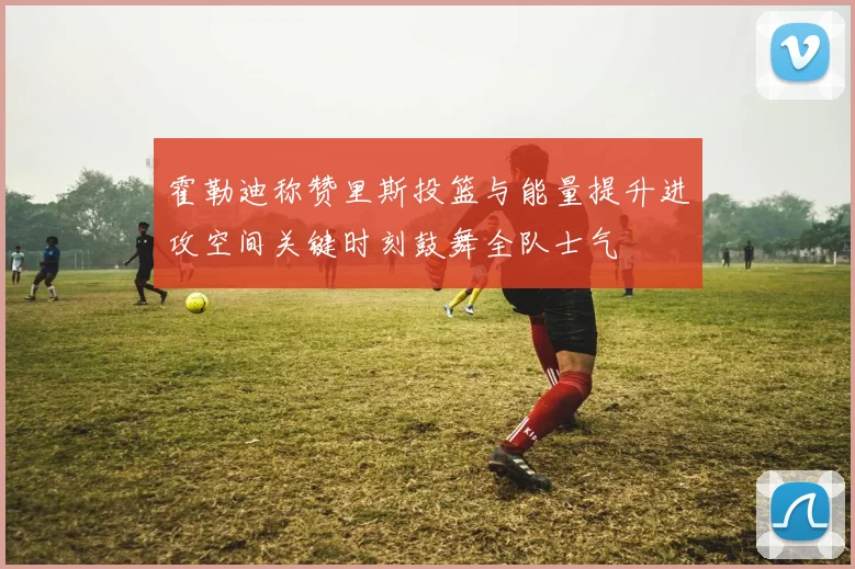 霍勒迪称赞里斯投篮与能量提升进攻空间关键时刻鼓舞全队士气