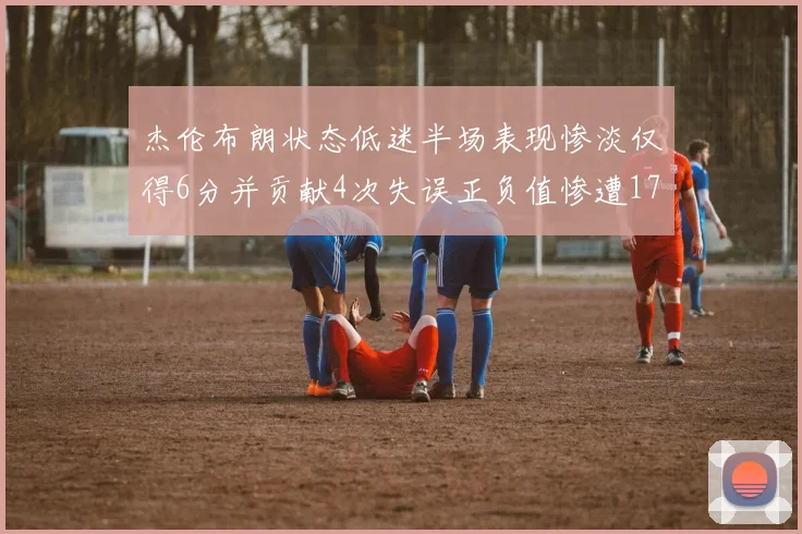 杰伦布朗状态低迷半场表现惨淡仅得6分并贡献4次失误正负值惨遭17