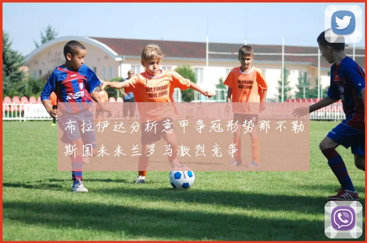 布拉伊达分析意甲争冠形势那不勒斯国米米兰罗马激烈竞争