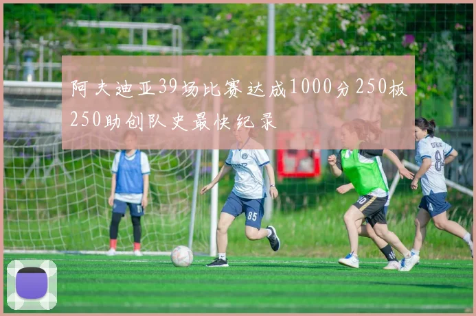 阿夫迪亚39场比赛达成1000分250板250助创队史最快纪录