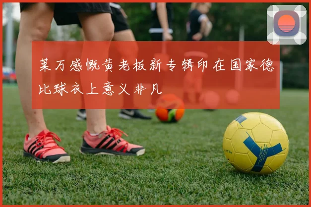 莱万感慨黄老板新专辑印在国家德比球衣上意义非凡
