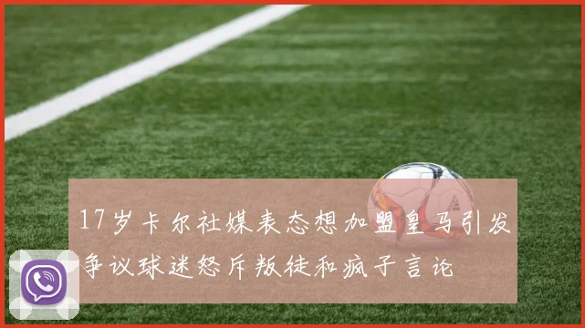 17岁卡尔社媒表态想加盟皇马引发争议球迷怒斥叛徒和疯子言论