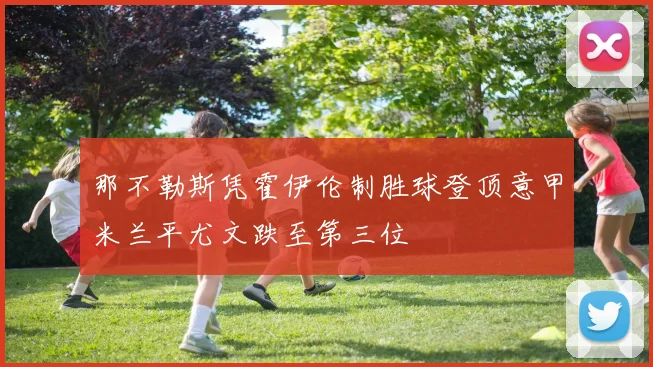 那不勒斯凭霍伊伦制胜球登顶意甲米兰平尤文跌至第三位