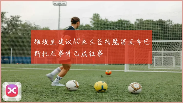 维埃里建议AC米兰签约魔笛五年巴斯托尼事件已成往事